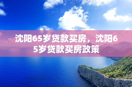 白城65岁贷款买房，白城65岁贷款买房政策